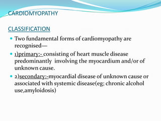 CARDIOMYOPATHY

CLASSIFICATION
 Two fundamental forms of cardiomyopathy are
  recognised—
 1)primary:- consisting of heart muscle disease
  predominantly involving the myocardium and/or of
  unknown cause.
 2)secondary:-myocardial disease of unknown cause or
  associated with systemic disease(eg; chronic alcohol
  use,amyloidosis)
 