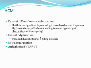 HCM

 Dynamic LV outflow tract obstruction
    Outflow tract gradient (>30 mm Hg), considered severe if >50 mm
     Hg (occurs in 25-30% of cases leading to name hypertrophic
     obstructive cardiomyopathy)
 Diastolic dysfunction
    Impaired diastolic filling, filling pressure
 Mitral regurgitation
 Arrhythmias:SVT,AF,VT
 