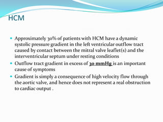 HCM

 Approximately 30% of patients with HCM have a dynamic
  systolic pressure gradient in the left ventricular outflow tract
  caused by contact between the mitral valve leaflet(s) and the
  interventricular septum under resting conditions
 Outflow tract gradient in excess of 30 mmHg is an important
  cause of symptoms
 Gradient is simply a consequence of high velocity flow through
  the aortic valve, and hence does not represent a real obstruction
  to cardiac output .
 