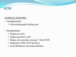 HCM

CLINICAL FEATURE :
 Asymptomatic
    Echocardiographic finding only


 Symptomatic
    Dyspnea in 90%
    Angina pectoris in 75%
    Fatigue, pre-syncope, syncope, risk of SCD
    Palpitation, PND, CHF, dizziness
    Atrial fibrillation, thromboembolism
 