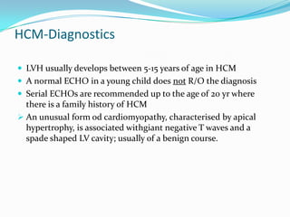 HCM-Diagnostics

 LVH usually develops between 5-15 years of age in HCM
 A normal ECHO in a young child does not R/O the diagnosis
 Serial ECHOs are recommended up to the age of 20 yr where
  there is a family history of HCM
 An unusual form od cardiomyopathy, characterised by apical
  hypertrophy, is associated withgiant negative T waves and a
  spade shaped LV cavity; usually of a benign course.
 