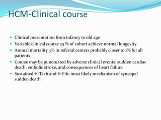 HCM-Clinical course

 Clinical presentation from infancy to old age
 Variable clinical course 25 % of cohort achieve normal longevity
 Annual mortality 3% in referral centers probably closer to 1% for all
  patients
 Course may be punctuated by adverse clinical events: sudden cardiac
  death, embolic stroke, and consequences of heart failure
 Sustained V-Tach and V-Fib: most likely mechanism of syncope/
  sudden death
 