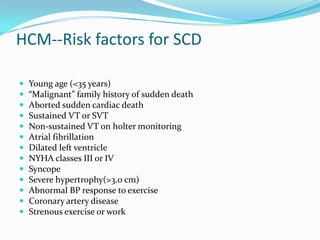 HCM--Risk factors for SCD

   Young age (<35 years)
   “Malignant” family history of sudden death
   Aborted sudden cardiac death
   Sustained VT or SVT
   Non-sustained VT on holter monitoring
   Atrial fibrillation
   Dilated left ventricle
   NYHA classes III or IV
   Syncope
   Severe hypertrophy(>3.0 cm)
   Abnormal BP response to exercise
   Coronary artery disease
   Strenous exercise or work
 