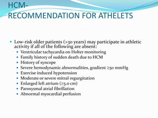 HCM-
RECOMMENDATION FOR ATHELETS

 Low-risk older patients (>30 years) may participate in athletic
  activity if all of the following are absent:
      Ventricular tachycardia on Holter monitoring
      Family history of sudden death due to HCM
      History of syncope
      Severe hemodynamic abnormalities, gradient 50 mmHg
      Exercise induced hypotension
      Moderate or severe mitral regurgitation
      Enlarged left atrium ( 5.0 cm)
      Paroxysmal atrial fibrillation
      Abnormal myocardial perfusion
 