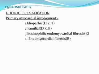 CARDIOMYOPATHY
ETIOLOGIC CLASSFICATION
Primary myocardial involvement:-
          1.Idiopathic(D,R,H)
          2.Familial(D,R,H)
          3.Eosinophilic endomyocardial fibrosis(R)
          4. Endomyocardial fibrosis(R)
 