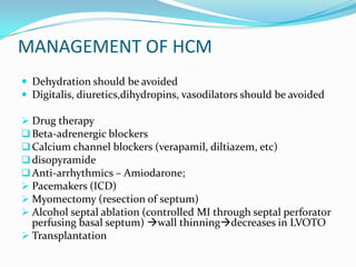 MANAGEMENT OF HCM
 Dehydration should be avoided
 Digitalis, diuretics,dihydropins, vasodilators should be avoided

 Drug therapy
 Beta-adrenergic blockers
 Calcium channel blockers (verapamil, diltiazem, etc)
 disopyramide
 Anti-arrhythmics – Amiodarone;
 Pacemakers (ICD)
 Myomectomy (resection of septum)
 Alcohol septal ablation (controlled MI through septal perforator
  perfusing basal septum) wall thinningdecreases in LVOTO
 Transplantation
 