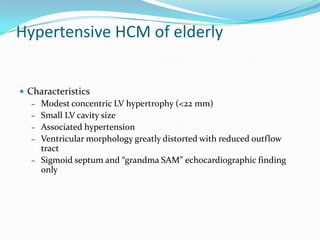 Hypertensive HCM of elderly


• Characteristics
   – Modest concentric LV hypertrophy (<22 mm)
   – Small LV cavity size
   – Associated hypertension
   – Ventricular morphology greatly distorted with reduced outflow
     tract
   – Sigmoid septum and “grandma SAM” echocardiographic finding
     only
 
