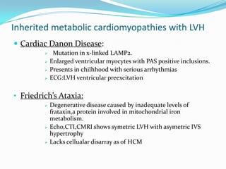 Inherited metabolic cardiomyopathies with LVH
 Cardiac Danon Disease:
             Mutation in x-linked LAMP2.
            Enlarged ventricular myocytes with PAS positive inclusions.
            Presents in chilhhood with serious arrhythmias
            ECG:LVH ventricular preexcitation

• Friedrich’s Ataxia:
            Degenerative disease caused by inadequate levels of
             frataxin,a protein involved in mitochondrial iron
             metabolism.
            Echo,CTI,CMRI shows symetric LVH with asymetric IVS
             hypertrophy
            Lacks cellualar disarray as of HCM
 