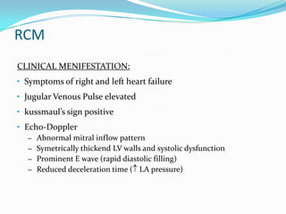 RCM
CLINICAL MENIFESTATION:
• Symptoms of right and left heart failure
• Jugular Venous Pulse elevated
• kussmaul’s sign positive
• Echo-Doppler
   – Abnormal mitral inflow pattern
   – Symetrically thickend LV walls and systolic dysfunction
   – Prominent E wave (rapid diastolic filling)
   – Reduced deceleration time ( LA pressure)
 