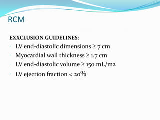 RCM
EXXCLUSION GUIDELINES:
 LV end-diastolic dimensions  7 cm
 Myocardial wall thickness 1.7 cm
 LV end-diastolic volume 150 mL/m2
 LV ejection fraction < 20%
 