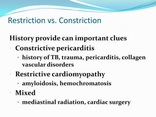Restriction vs. Constriction
History provide can important clues
 Constrictive pericarditis
   history of TB, trauma, pericarditis, collagen
    vascular disorders
 Restrictive cardiomyopathy
   amyloidosis, hemochromatosis
 Mixed
   mediastinal radiation, cardiac surgery
 