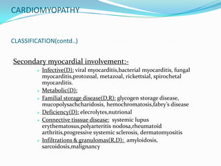 CARDIOMYOPATHY


CLASSIFICATION(contd..)


Secondary myocardial involvement:-
           Infective(D): viral myocarditis,bacterial myocarditis, fungal
            myocarditis,protozoal, metazoal, rickettsial, spirochetal
            myocarditis.
           Metabolic(D):
           Familial storage disease(D,R): glycogen storage disease,
            mucopolysachcharidosis, hemochromatosis,fabry’s disease
           Deficiency(D): elecrolytes,nutrional
           Connective tisssue disease: systemic lupus
            erythematosus,polyarteritis nodosa,rheumatoid
            arthritis,progressive systemic sclerosis, dermatomyositis
           Infiltrations & granulomas(R,D): amyloidosis,
            sarcoidosis,malignancy
 