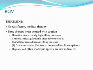 RCM
TREATMENT:
• No satisfactory medical therapy
• Drug therapy must be used with caution
   – Diuretics for extremely high filling pressures
   – Chronic anticoagulation is often recommended
   – Vasodilators may decrease filling pressure
   – (?) Calcium channel blockers to improve diastolic compliance
   – Digitalis and other inotropic agents are not indicated
 