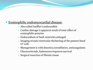  Eosinophilic endomyocardial disease:
           Also called loeffler’s endocarditis
           Cardiac damage is apparent result of toxic effect of
            eosinophilic proteins
           Endocardium of both ventricles enlarged
           Imaging reveals ventricular thickening of the postero basal
            LV wall.
           Management is with diuretics,venodilators, anticoagulants
           Glucocorticoids, hydroxurea improves survival
           Surgical resection of fibrotic tissue
 