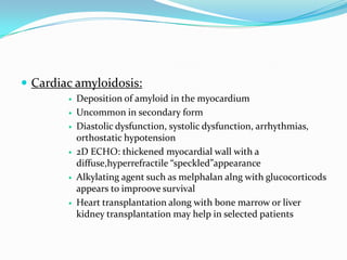  Cardiac amyloidosis:
           Deposition of amyloid in the myocardium
           Uncommon in secondary form
           Diastolic dysfunction, systolic dysfunction, arrhythmias,
            orthostatic hypotension
           2D ECHO: thickened myocardial wall with a
            diffuse,hyperrefractile “speckled”appearance
           Alkylating agent such as melphalan alng with glucocorticods
            appears to improove survival
           Heart transplantation along with bone marrow or liver
            kidney transplantation may help in selected patients
 