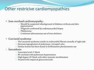 Other restricive cardiomyopathies

 Iron-overload cardiomyopathy:
               Should be suspected inbackground of diabetes cirrhosis and skin
                pigmentation
               Diagnosis confirmed by endomyocardial biopsy
               Phlebotomy
               Continuos subcutaneous use of iron chelators

 Carcinoid syndrome
           The carcinoid syndrome results in endocardial fibrosis ususally of right side.
           Stenosis/regurgitation of pulmonary, tricuspid valve.
           Similar lesions has been found in fenfluramine phenteramine use
• Sarcoidosis:
           Associated witA-V block
           RV overload with pulmonary hypertension
           High degree AV block with other systemic menifestation
           Treated with empirical glucocortocoids
 