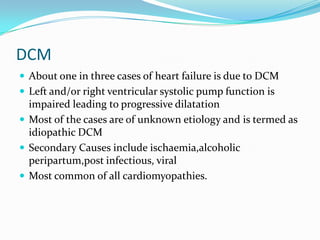 DCM
 About one in three cases of heart failure is due to DCM
 Left and/or right ventricular systolic pump function is
  impaired leading to progressive dilatation
 Most of the cases are of unknown etiology and is termed as
  idiopathic DCM
 Secondary Causes include ischaemia,alcoholic
  peripartum,post infectious, viral
 Most common of all cardiomyopathies.
 