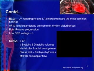 Contd…
• ECG : - LV hypertrophy and LA enlargement are the most common
findings
• AF & ventricular ectopy are common rhythm disturbances
• Poor R-wave progression
• Low QRS voltage +/-
• ECHO: - ↓ EF
↑ Systolic & Diastolic volumes
Ventricular & atrial enlargement
Stress test – Tachyarrhythmias
MR/TR on Doppler flow
Ref - www.echopedia.org
12
 