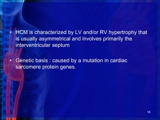 • HCM is characterized by LV and/or RV hypertrophy that
is usually asymmetrical and involves primarily the
interventricular septum
• Genetic basis : caused by a mutation in cardiac
sarcomere protein genes.
16
 