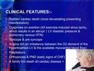 CLINICAL FEATURES:-
• Sudden cardiac death (most devastating presenting
manifestation)
• Dyspnoea on exertion (d/t exercise-induced sinus tachy,
which results in an abrupt ↑ LV diastolic pressure &
pulmonary venous HTN)
• Syncope & pre syncope
• Angina (d/t an imbalance between the O2 demand of the
hypertrophied LV & the available myocardial blood flow)
• Palpitations
• Orthopnoea & PND (early signs of CHF)
• A family h/o death d/t cardiac disease +
17
 