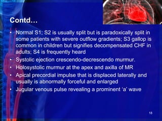 Contd…
• Normal S1; S2 is usually split but is paradoxically split in
some patients with severe outflow gradients; S3 gallop is
common in children but signifies decompensated CHF in
adults; S4 is frequently heard
• Systolic ejection crescendo-decrescendo murmur.
• Holosystolic murmur at the apex and axilla of MR
• Apical precordial impulse that is displaced laterally and
usually is abnormally forceful and enlarged
• Jugular venous pulse revealing a prominent ‘a’ wave
18
 