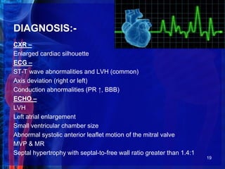 DIAGNOSIS:-
CXR –
Enlarged cardiac silhouette
ECG –
ST-T wave abnormalities and LVH (common)
Axis deviation (right or left)
Conduction abnormalities (PR ↑, BBB)
ECHO –
LVH
Left atrial enlargement
Small ventricular chamber size
Abnormal systolic anterior leaflet motion of the mitral valve
MVP & MR
Septal hypertrophy with septal-to-free wall ratio greater than 1.4:1
19
 