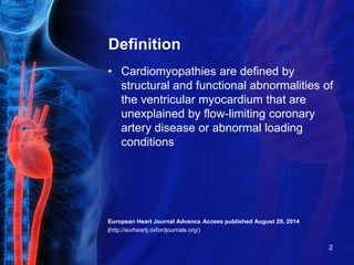 Definition
• Cardiomyopathies are defined by
structural and functional abnormalities of
the ventricular myocardium that are
unexplained by flow-limiting coronary
artery disease or abnormal loading
conditions
European Heart Journal Advance Access published August 29, 2014
(http://eurheartj.oxfordjournals.org/)
2
 