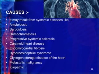 CAUSES :-
• It may result from systemic diseases like :-
• Amyloidosis
• Sarcoidosis
• Hemochromatosis
• Progressive systemic sclerosis
• Carcinoid heart disease
• Endomyocardial fibrosis
• Hypereosinophilic syndrome
• Glycogen storage disease of the heart
• Metastatic malignancy
• Idiopathic 22
 