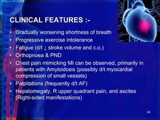 CLINICAL FEATURES :-
• Gradually worsening shortness of breath
• Progressive exercise intolerance
• Fatigue (d/t ↓ stroke volume and c.o.)
• Orthopnoea & PND
• Chest pain mimicking MI can be observed, primarily in
patients with Amyloidosis (possibly d/t myocardial
compression of small vessels)
• Palpitations (frequently d/t AF)
• Hepatomegaly, R upper quadrant pain, and ascites
(Right-sided manifestations)
24
 