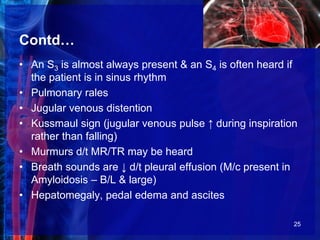 Contd…
• An S3 is almost always present & an S4 is often heard if
the patient is in sinus rhythm
• Pulmonary rales
• Jugular venous distention
• Kussmaul sign (jugular venous pulse ↑ during inspiration
rather than falling)
• Murmurs d/t MR/TR may be heard
• Breath sounds are ↓ d/t pleural effusion (M/c present in
Amyloidosis – B/L & large)
• Hepatomegaly, pedal edema and ascites
25
 