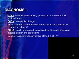 DIAGNOSIS :-
• CXR – atrial dilatation causing ↑ cardio thoracic ratio, normal
ventricular size
• ECG – non specific changes.
AF or conduction abnormalities like AV block or intraventricular
conduction delays +/-
• ECHO - non-hypertrophied, non-dilated ventricle with preserved
systolic function and dilated atria
Doppler: restrictive filling dynamics of the L & of RV
26
 
