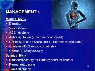 MANAGEMENT :-
Medical Mx :-
• Diuretics
• Vasodilators
• ACE inhibitors
• Anticoagulation (if not contraindicated)
• Corticosteroid Tx (Sarcoidosis, Loeffler Endocarditis)
• Chelation Tx (Hemochromatosis)
• ChemoRx (Amyloidosis)
Surgical Mx:-
• Endocardiectomy for Endomyocardial fibrosis
• Permanent pacing
• Transplantation
27
 