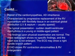 Contd…
• Rarest of the cardiomyopathies, AD inheritance
• Characterized by progressive replacement of the RV
myocardium with fibrofatty tissue in an eventual global
distribution (LV & septum – usually spared)
• The typical presentation - sudden death/ventricular
dysrhythmia in a young or middle-aged patient
• The findings upon physical examination are normal. The
chest radiograph shows no specific findings, and the
heart size is not enlarged. The ECG may show a right
bundle branch pattern
• ECHO shows RV contraction abnormalities & RV
enlargement
29
 
