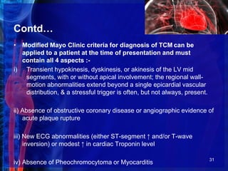 Contd…
• Modified Mayo Clinic criteria for diagnosis of TCM can be
applied to a patient at the time of presentation and must
contain all 4 aspects :-
i) Transient hypokinesis, dyskinesis, or akinesis of the LV mid
segments, with or without apical involvement; the regional wall-
motion abnormalities extend beyond a single epicardial vascular
distribution, & a stressful trigger is often, but not always, present.
ii) Absence of obstructive coronary disease or angiographic evidence of
acute plaque rupture
iii) New ECG abnormalities (either ST-segment ↑ and/or T-wave
inversion) or modest ↑ in cardiac Troponin level
iv) Absence of Pheochromocytoma or Myocarditis 31
 