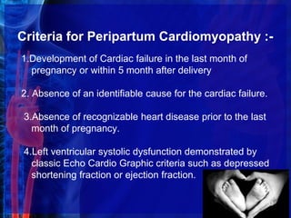 Criteria for Peripartum Cardiomyopathy :-
1.Development of Cardiac failure in the last month of
pregnancy or within 5 month after delivery
2. Absence of an identifiable cause for the cardiac failure.
3.Absence of recognizable heart disease prior to the last
month of pregnancy.
4.Left ventricular systolic dysfunction demonstrated by
classic Echo Cardio Graphic criteria such as depressed
shortening fraction or ejection fraction.
33
 