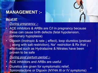 MANAGEMENT :-
Mx of HF
During pregnancy :-
• ACE inhibitors & ARBs are C/I in pregnancy because
these can cause birth defects (fetal hypotension,
pulmonary hypoplasia)
• Digoxin (inotropic & rate ↓ effect), loop diuretics (preload
↓ along with salt restriction), Na+ restriction & Rx that ↓
afterload such as Hydralazine & Nitrates have been
proven to be safe
During post partum period :-
• ACE inhibitors and ARBs are useful
• Diuretics are given for symptomatic relief,
Spironolactone or Digoxin (NYHA III or IV symptoms)
37
 