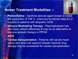 Newer Treatment Modalities :-
• Pentoxifylline : Xanthine derived agent known to inhibit
the production of TNF α - improves functional class & LV
function in patients with idiopathic DCM
• Immune Modulating Therapy : Plasmapharesis has
also been utilized effectively & may be an alternative to
immune globulin therapy in PPCM
• AICD
• Cardiac transplantation : Patients with severe heart
failure who does not respond despite maximal drug
therapy may be considered for cardiac transplantation
38
 