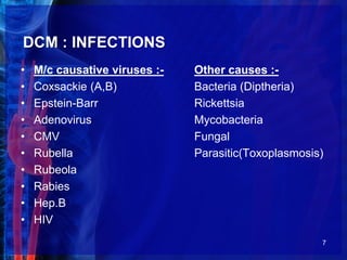 DCM : INFECTIONS
• M/c causative viruses :- Other causes :-
• Coxsackie (A,B) Bacteria (Diptheria)
• Epstein-Barr Rickettsia
• Adenovirus Mycobacteria
• CMV Fungal
• Rubella Parasitic(Toxoplasmosis)
• Rubeola
• Rabies
• Hep.B
• HIV
7
 