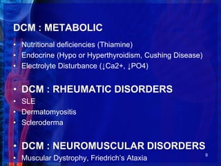 DCM : METABOLIC
• Nutritional deficiencies (Thiamine)
• Endocrine (Hypo or Hyperthyroidism, Cushing Disease)
• Electrolyte Disturbance (↓Ca2+, ↓PO4)
• DCM : RHEUMATIC DISORDERS
• SLE
• Dermatomyositis
• Scleroderma
• DCM : NEUROMUSCULAR DISORDERS
• Muscular Dystrophy, Friedrich’s Ataxia
9
 