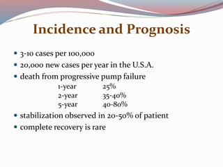 Incidence and Prognosis
 3-10 cases per 100,000
 20,000 new cases per year in the U.S.A.
 death from progressive pump failure
1-year 25%
2-year 35-40%
5-year 40-80%
 stabilization observed in 20-50% of patient
 complete recovery is rare
 