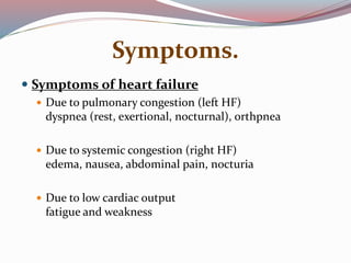 Symptoms.
 Symptoms of heart failure
 Due to pulmonary congestion (left HF)
dyspnea (rest, exertional, nocturnal), orthpnea
 Due to systemic congestion (right HF)
edema, nausea, abdominal pain, nocturia
 Due to low cardiac output
fatigue and weakness
 