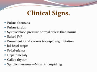 Clinical Signs.
 Pulsus alternans
 Pulsus tardus
 Systolic blood pressure normal or less than normal.
 Raised JVP
 Prominent a and v waves tricuspid regurgitation
 b/l basal crepts
 Pedal edema
 Hepatomegaly
 Gallop rhythm
 Systolic murmurs—Mitral,tricuspid reg.
 