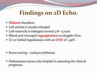 Findings on 2D Echo.
 Dilated chambers
 Left atrium is usualy enlarged
 Left ventricle is enlarged.normal 3.8—5.0cm
 Mitral and tricuspid regurgitation on doppler flow.
 LV or Global hypokinesia with an LVEF of <45%
 Stress testing --tachyarryhthmias
 Dobutamine stress echo helpful in assessing the clinical
prognosis.
 