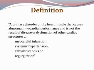 Definition
“A primary disorder of the heart muscle that causes
abnormal myocardial performance and is not the
result of disease or dysfunction of other cardiac
structures …
myocardial infarction,
systemic hypertension,
valvular stenosis or
regurgitation”
 