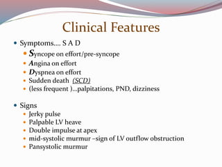 Clinical Features
 Symptoms…. S A D
 Syncope on effort/pre-syncope
 Angina on effort
 Dyspnea on effort
 Sudden death (SCD)
 (less frequent )…palpitations, PND, dizziness
 Signs
 Jerky pulse
 Palpable LV heave
 Double impulse at apex
 mid-systolic murmur –sign of LV outflow obstruction
 Pansystolic murmur
 