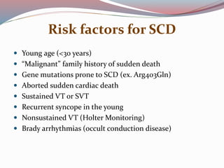 Risk factors for SCD
 Young age (<30 years)
 “Malignant” family history of sudden death
 Gene mutations prone to SCD (ex. Arg403Gln)
 Aborted sudden cardiac death
 Sustained VT or SVT
 Recurrent syncope in the young
 Nonsustained VT (Holter Monitoring)
 Brady arrhythmias (occult conduction disease)
 