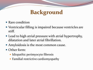 Background
 Rare condition
 Ventricular filling is impaired because ventricles are
stiff.
 Lead to high atrial pressure with atrial hypertrophy,
dilatation and later atrial fibrillation.
 Amyloidosis is the most common cause.
 Other form:
 Idiopathic perimyocyte fibrosis
 Familial restrictive cardiomyopathy
 