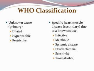WHO Classification
 Unknown cause
(primary)
 Dilated
 Hypertrophic
 Restrictive
 Specific heart muscle
disease (secondary) due
to a known cause:
 Infective
 Metabolic
 Systemic disease
 Herediofamilial
 Sensitivity
 Toxic(alcohol)
 