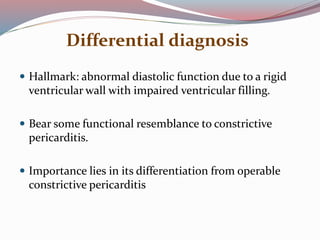 Differential diagnosis
 Hallmark: abnormal diastolic function due to a rigid
ventricular wall with impaired ventricular filling.
 Bear some functional resemblance to constrictive
pericarditis.
 Importance lies in its differentiation from operable
constrictive pericarditis
 