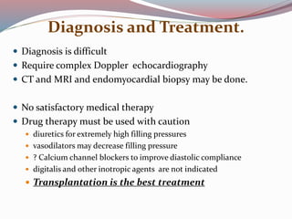 Diagnosis and Treatment.
 Diagnosis is difficult
 Require complex Doppler echocardiography
 CT and MRI and endomyocardial biopsy may be done.
 No satisfactory medical therapy
 Drug therapy must be used with caution
 diuretics for extremely high filling pressures
 vasodilators may decrease filling pressure
 ? Calcium channel blockers to improve diastolic compliance
 digitalis and other inotropic agents are not indicated
 Transplantation is the best treatment
 